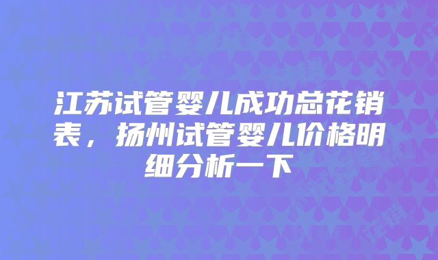 江苏试管婴儿成功总花销表,扬州试管婴儿价格明细分析一下