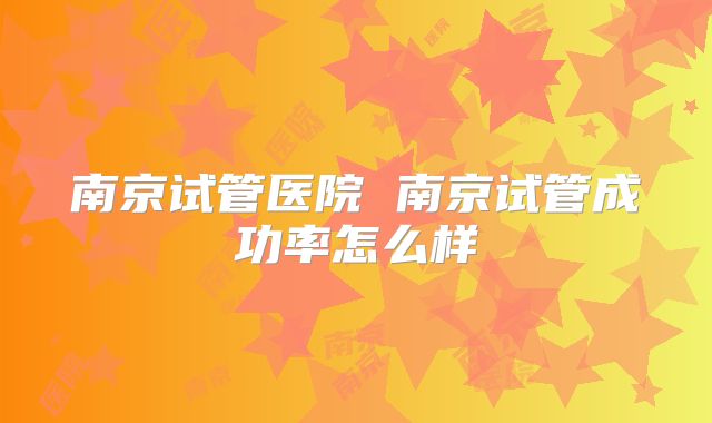 南京试管医院 南京试管成功率怎么样