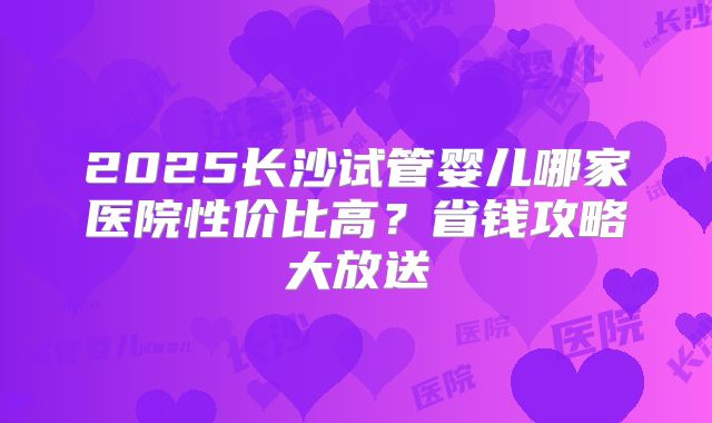 2025长沙试管婴儿哪家医院性价比高？省钱攻略大放送