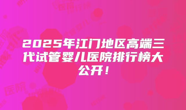 2025年江门地区高端三代试管婴儿医院排行榜大公开!