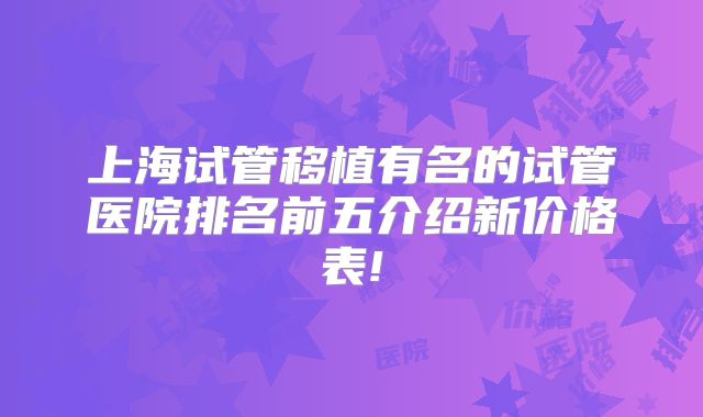 上海试管移植有名的试管医院排名前五介绍新价格表!