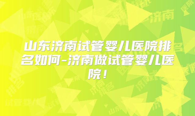 山东济南试管婴儿医院排名如何-济南做试管婴儿医院！