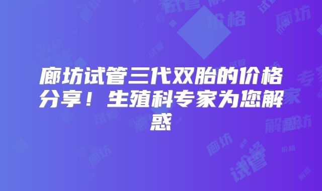 廊坊试管三代双胎的价格分享！生殖科专家为您解惑