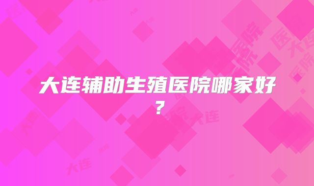 大连辅助生殖医院哪家好？
