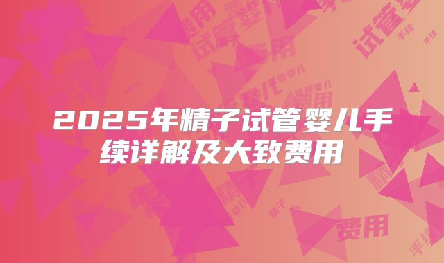 2025年精子试管婴儿手续详解及大致费用