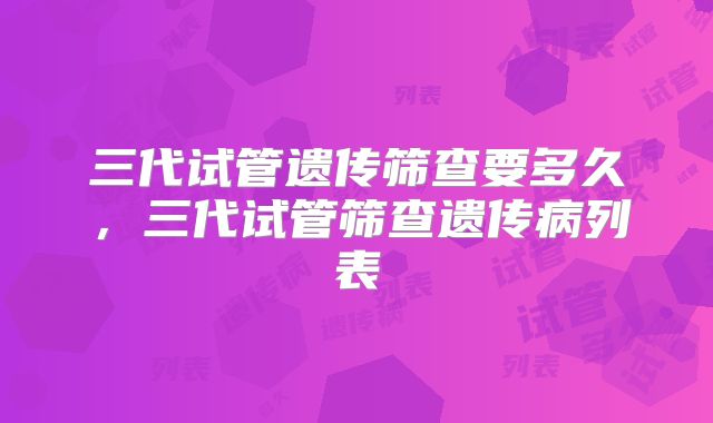 三代试管遗传筛查要多久，三代试管筛查遗传病列表
