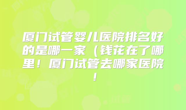厦门试管婴儿医院排名好的是哪一家（钱花在了哪里！厦门试管去哪家医院！
