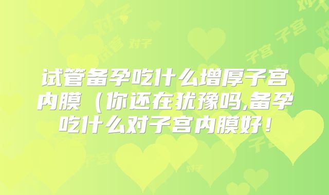 试管备孕吃什么增厚子宫内膜（你还在犹豫吗,备孕吃什么对子宫内膜好！