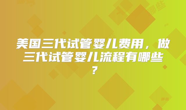 美国三代试管婴儿费用，做三代试管婴儿流程有哪些？