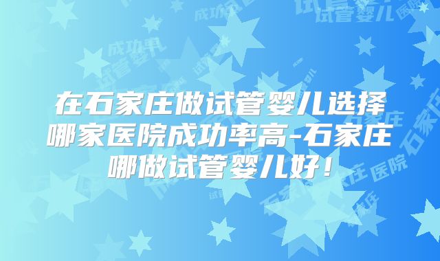 在石家庄做试管婴儿选择哪家医院成功率高-石家庄哪做试管婴儿好！