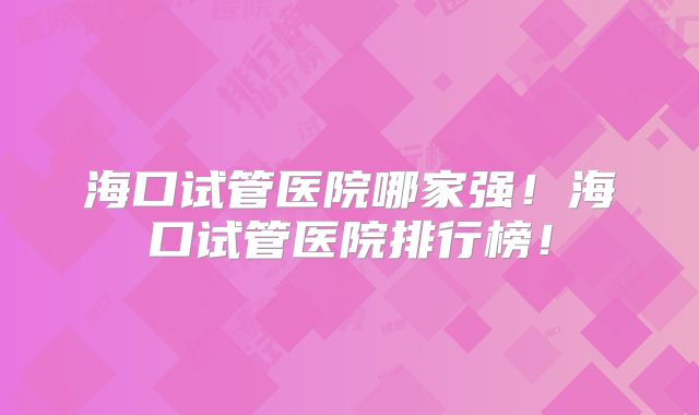 海口试管医院哪家强！海口试管医院排行榜！