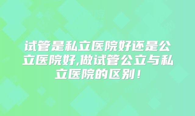 试管是私立医院好还是公立医院好,做试管公立与私立医院的区别！