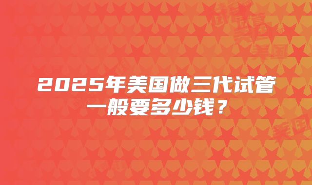 2025年美国做三代试管一般要多少钱？