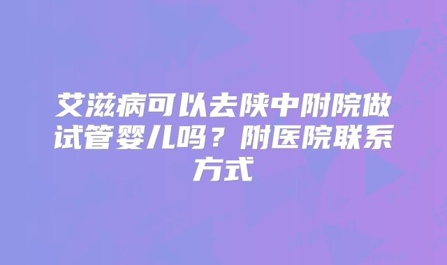 艾滋病可以去陕中附院做试管婴儿吗？附医院联系方式