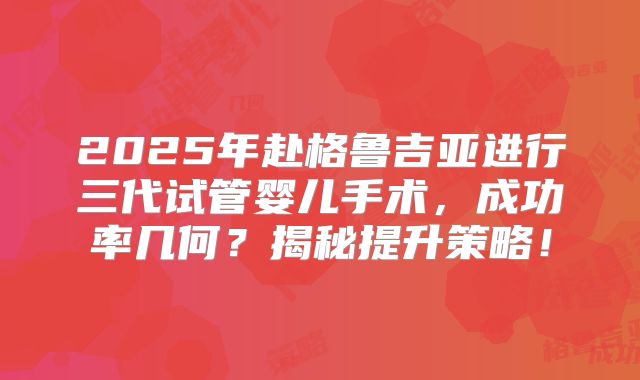 2025年赴格鲁吉亚进行三代试管婴儿手术，成功率几何？揭秘提升策略！