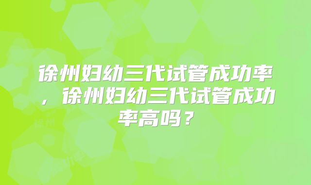 徐州妇幼三代试管成功率,徐州妇幼三代试管成功率高吗?
