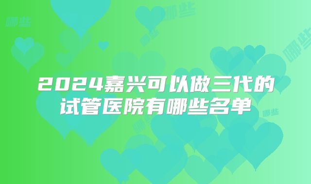2024嘉兴可以做三代的试管医院有哪些名单
