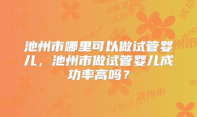 池州市哪里可以做试管婴儿，池州市做试管婴儿成功率高吗？