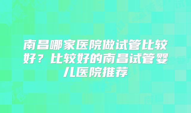 南昌哪家医院做试管比较好？比较好的南昌试管婴儿医院推荐