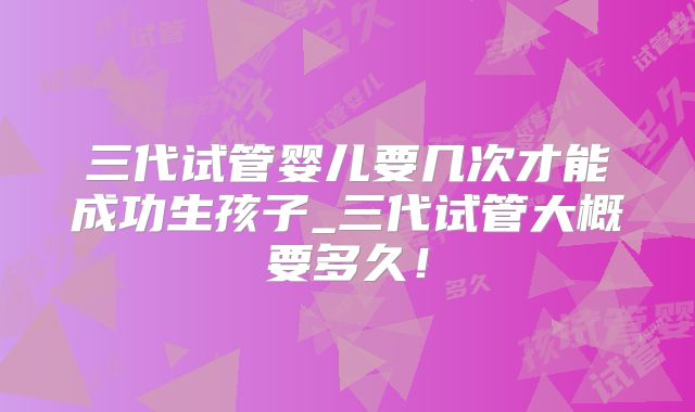 三代试管婴儿要几次才能成功生孩子_三代试管大概要多久！