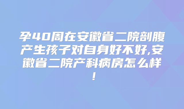 孕40周在安徽省二院剖腹产生孩子对自身好不好,安徽省二院产科病房怎么样！