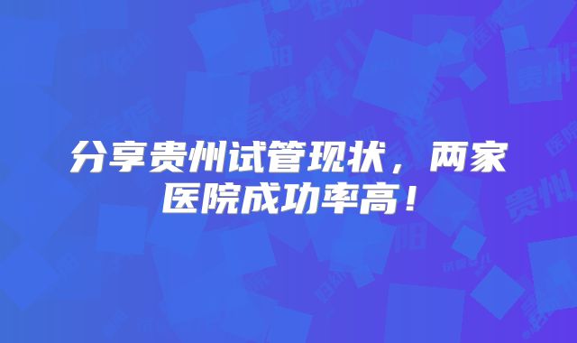 分享贵州试管现状,两家医院成功率高!