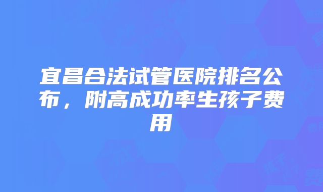 宜昌合法试管医院排名公布，附高成功率生孩子费用
