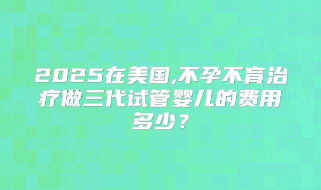 2025在美国,不孕不育治疗做三代试管婴儿的费用多少？