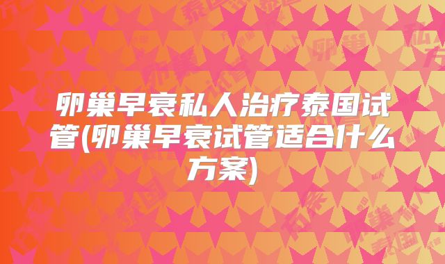 卵巢早衰私人治疗泰国试管(卵巢早衰试管适合什么方案)