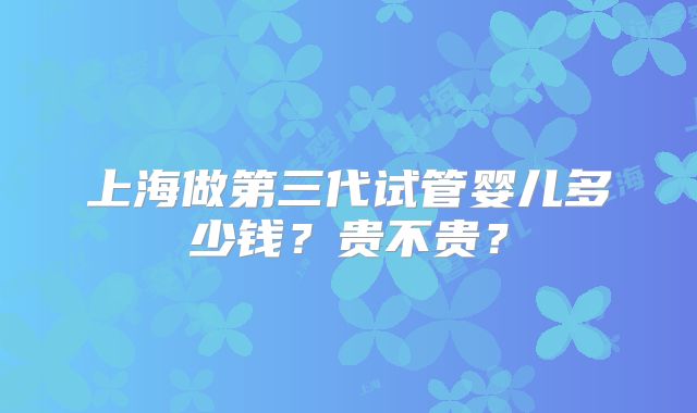 上海做第三代试管婴儿多少钱?贵不贵?