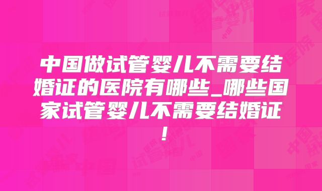 中国做试管婴儿不需要结婚证的医院有哪些_哪些国家试管婴儿不需要结婚证！