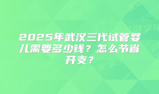 2025年武汉三代试管婴儿需要多少钱？怎么节省开支？