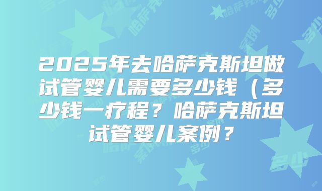 2025年去哈萨克斯坦做试管婴儿需要多少钱（多少钱一疗程？哈萨克斯坦试管婴儿案例？