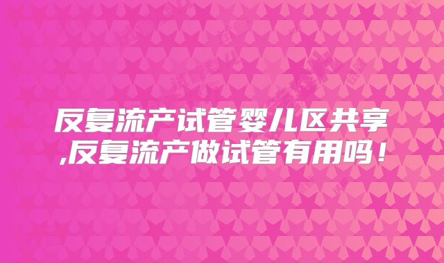 反复流产试管婴儿区共享,反复流产做试管有用吗！