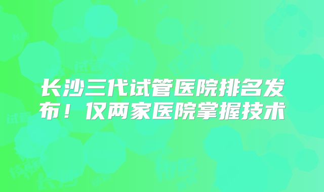 长沙三代试管医院排名发布！仅两家医院掌握技术