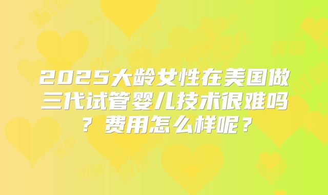 2025大龄女性在美国做三代试管婴儿技术很难吗?费用怎么样呢?