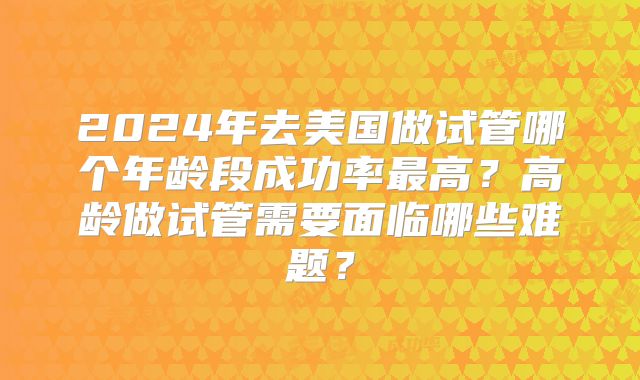 2024年去美国做试管哪个年龄段成功率最高？高龄做试管需要面临哪些难题？