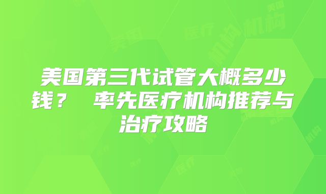 美国第三代试管大概多少钱？ 率先医疗机构推荐与治疗攻略