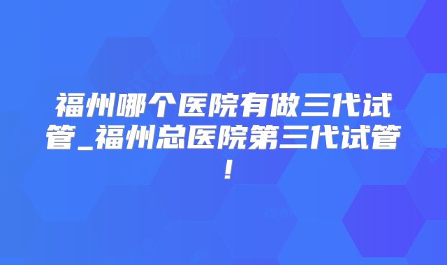 福州哪个医院有做三代试管_福州总医院第三代试管!