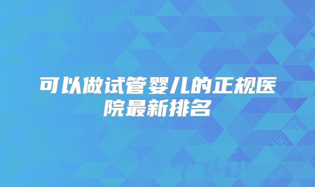 可以做试管婴儿的正规医院最新排名