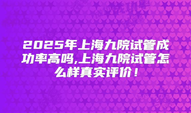 2025年上海九院试管成功率高吗,上海九院试管怎么样真实评价！