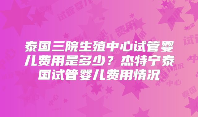 泰国三院生殖中心试管婴儿费用是多少?杰特宁泰国试管婴儿费用情况