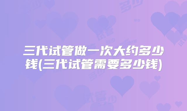 三代试管做一次大约多少钱(三代试管需要多少钱)
