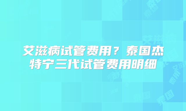 艾滋病试管费用?泰国杰特宁三代试管费用明细