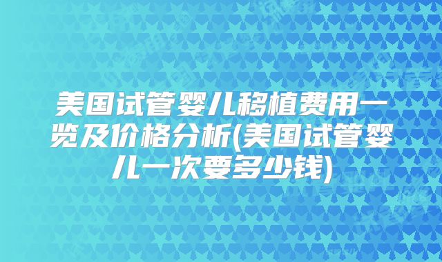 美国试管婴儿移植费用一览及价格分析(美国试管婴儿一次要多少钱)