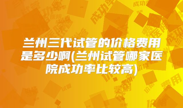 兰州三代试管的价格费用是多少啊(兰州试管哪家医院成功率比较高)