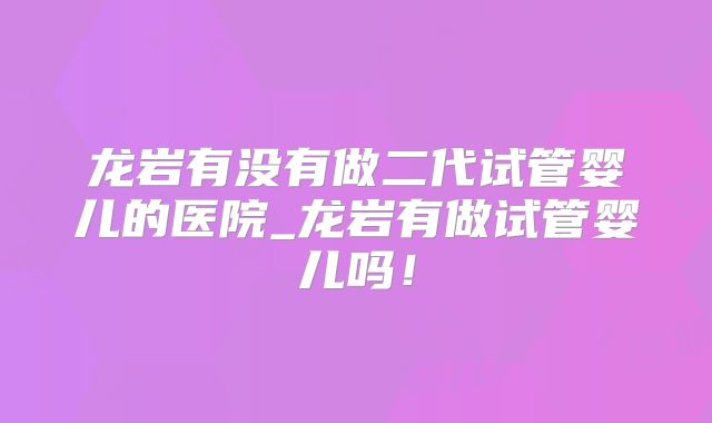 龙岩有没有做二代试管婴儿的医院_龙岩有做试管婴儿吗！