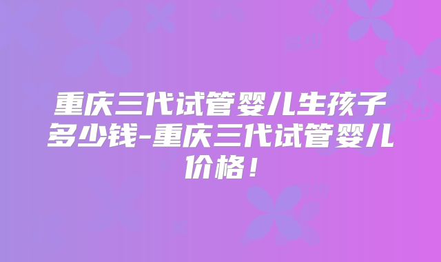 重庆三代试管婴儿生孩子多少钱-重庆三代试管婴儿价格！