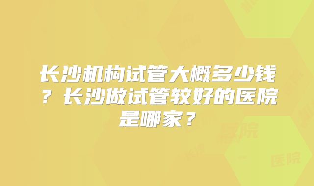 长沙机构试管大概多少钱?长沙做试管较好的医院是哪家?