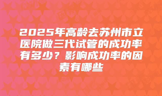 2025年高龄去苏州市立医院做三代试管的成功率有多少?影响成功率的因素有哪些